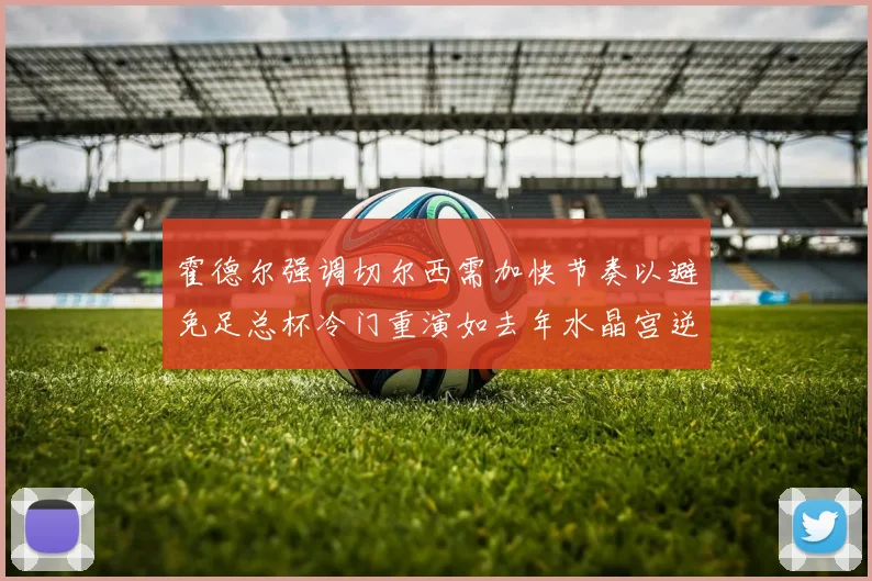 霍德尔强调切尔西需加快节奏以避免足总杯冷门重演如去年水晶宫逆袭曼城