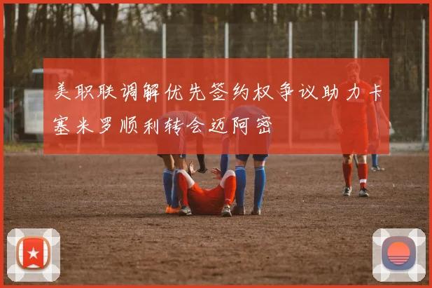 美职联调解优先签约权争议助力卡塞米罗顺利转会迈阿密