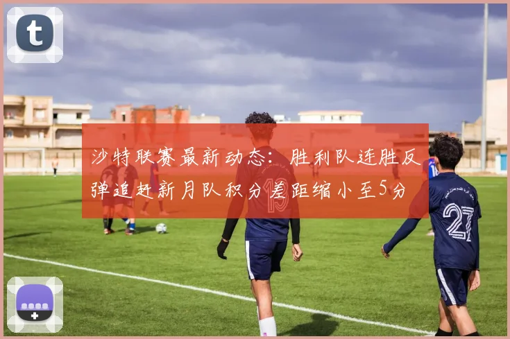 沙特联赛最新动态：胜利队连胜反弹追赶新月队积分差距缩小至5分