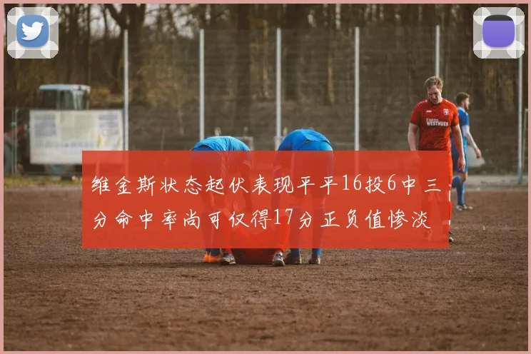 维金斯状态起伏表现平平16投6中三分命中率尚可仅得17分正负值惨淡12