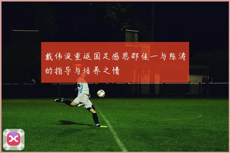 戴伟浚重返国足感恩邵佳一与陈涛的指导与培养之情