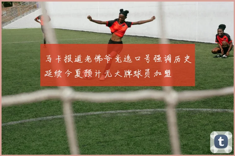 马卡报道老佛爷竞选口号强调历史延续今夏预计无大牌球员加盟
