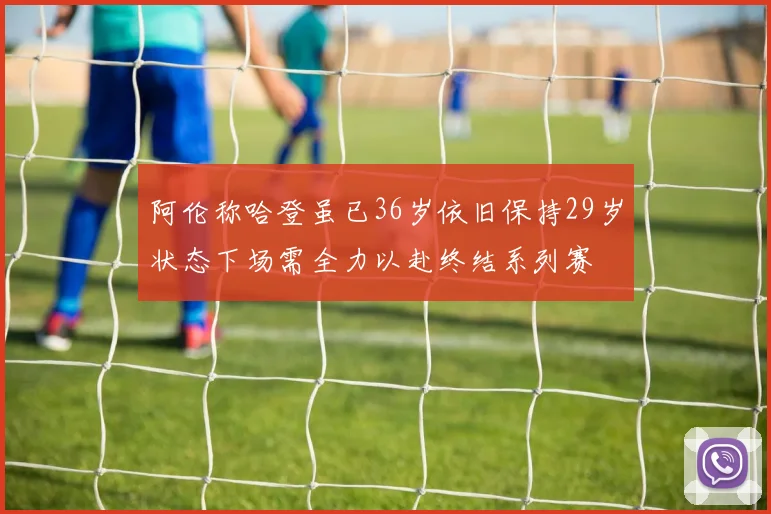 阿伦称哈登虽已36岁依旧保持29岁状态下场需全力以赴终结系列赛
