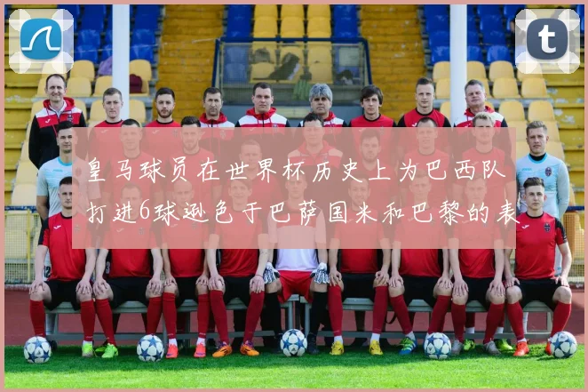 皇马球员在世界杯历史上为巴西队打进6球逊色于巴萨国米和巴黎的表现