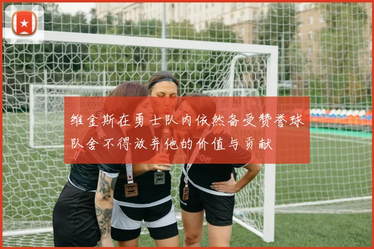 维金斯在勇士队内依然备受赞誉球队舍不得放弃他的价值与贡献