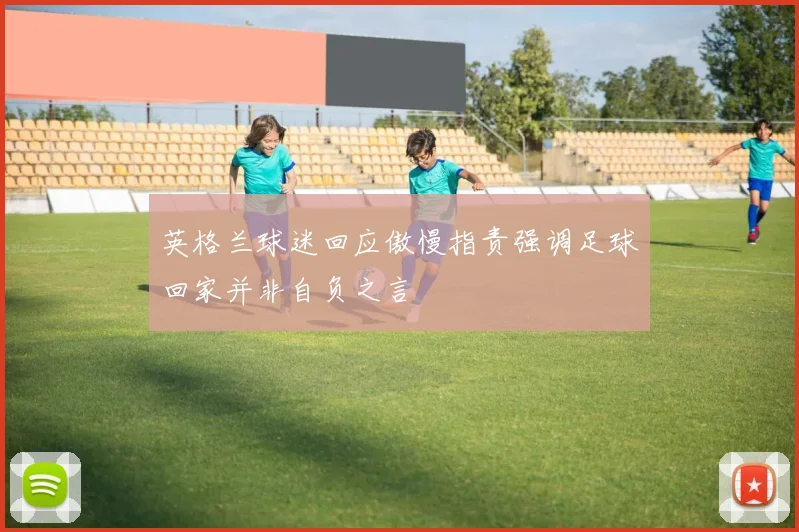 英格兰球迷回应傲慢指责强调足球回家并非自负之言
