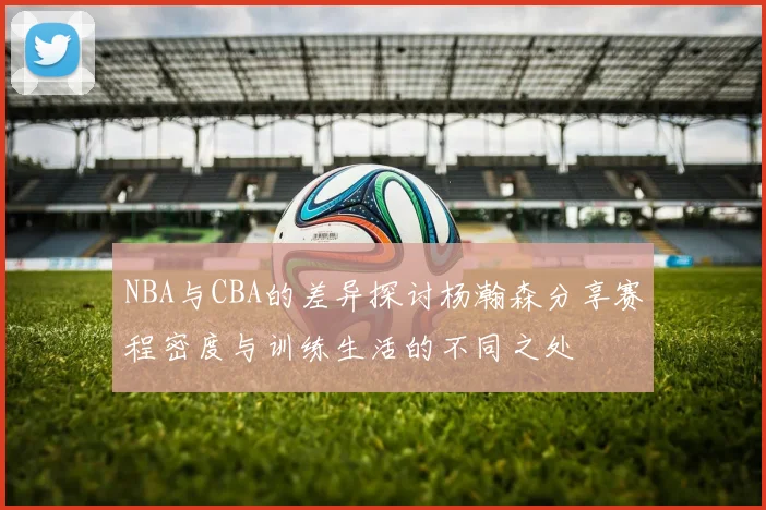 NBA与CBA的差异探讨杨瀚森分享赛程密度与训练生活的不同之处