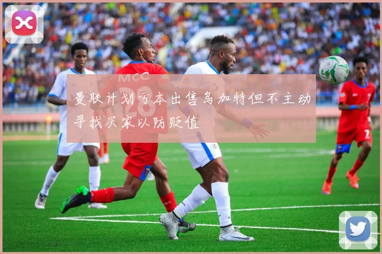 曼联计划亏本出售乌加特但不主动寻找买家以防贬值