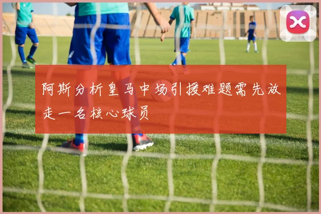 阿斯分析皇马中场引援难题需先放走一名核心球员