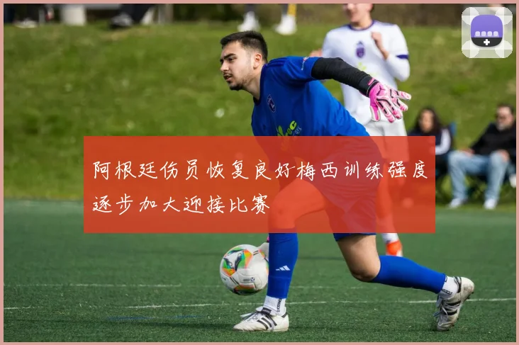 阿根廷伤员恢复良好梅西训练强度逐步加大迎接比赛