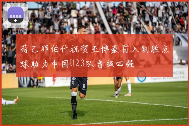 荷乙邓伯什祝贺王博豪罚入制胜点球助力中国U23队晋级四强