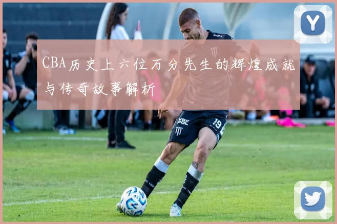 CBA历史上六位万分先生的辉煌成就与传奇故事解析