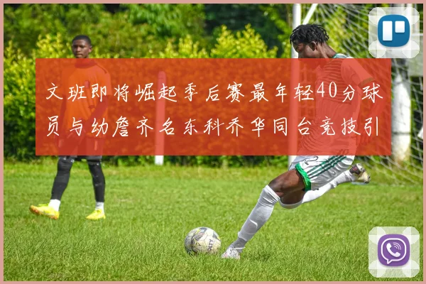 文班即将崛起季后赛最年轻40分球员与幼詹齐名东科乔华同台竞技引关注