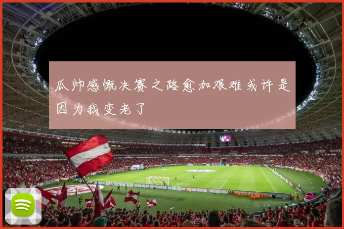 瓜帅感慨决赛之路愈加艰难或许是因为我变老了