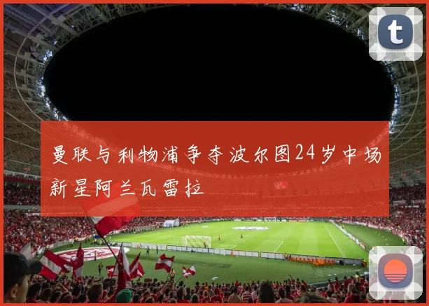 曼联与利物浦争夺波尔图24岁中场新星阿兰瓦雷拉