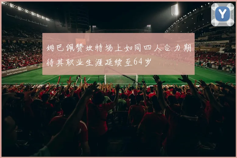 姆巴佩赞坎特场上如同四人合力期待其职业生涯延续至64岁