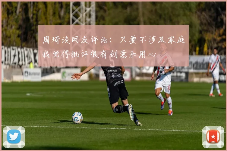 周琦谈网友评论：只要不涉及家庭我觉得批评很有创意和用心
