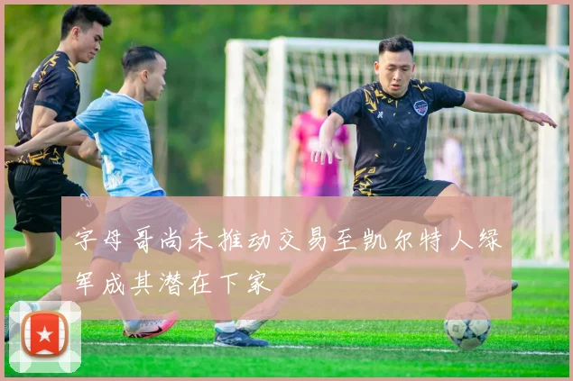 字母哥尚未推动交易至凯尔特人绿军成其潜在下家