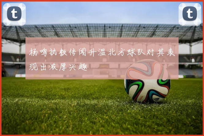 杨鸣执教传闻升温北方球队对其表现出浓厚兴趣