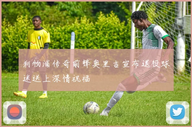 利物浦传奇前锋奥里吉宣布退役球迷送上深情祝福