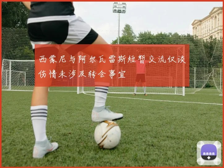 西蒙尼与阿尔瓦雷斯短暂交流仅谈伤情未涉及转会事宜