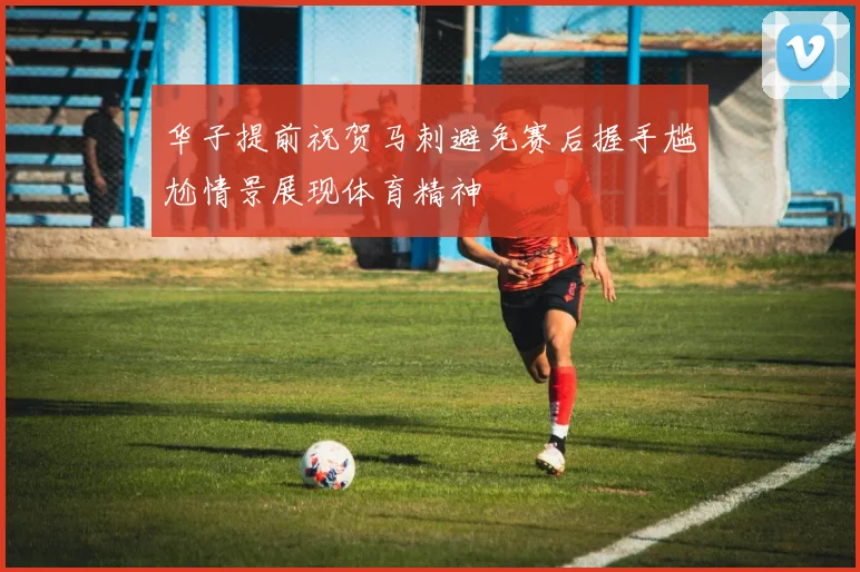 华子提前祝贺马刺避免赛后握手尴尬情景展现体育精神