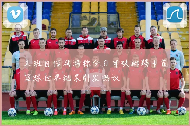 文班自信满满称今日可破脚踢卡筐篮球世界纪录引发热议