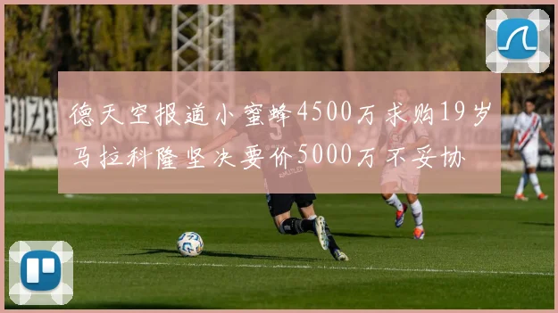 德天空报道小蜜蜂4500万求购19岁马拉科隆坚决要价5000万不妥协